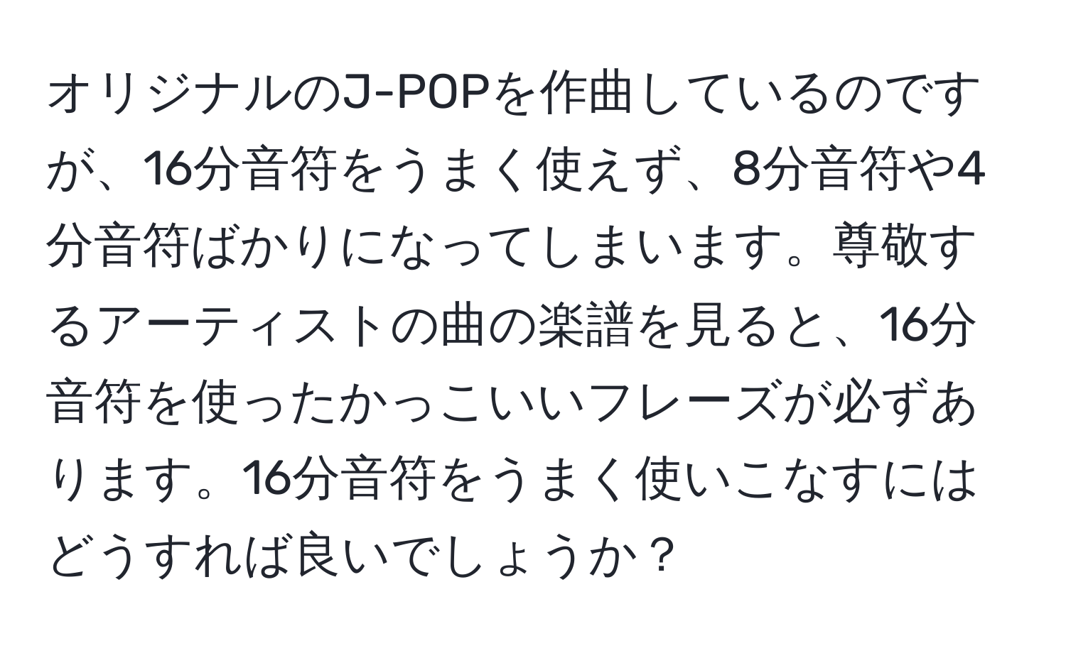 オリジナルのJ-POPを作曲しているのですが、16分音符をうまく使えず、8分音符や4分音符ばかりになってしまいます。尊敬するアーティストの曲の楽譜を見ると、16分音符を使ったかっこいいフレーズが必ずあります。16分音符をうまく使いこなすにはどうすれば良いでしょうか？