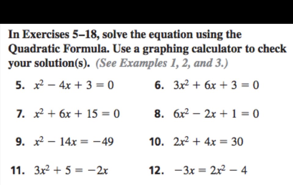 In Exercises 5-18, solve the equation using the 
Quadratic Formula. Use a graphing calculator to check 
your solution(s). (See Examples 1, 2, and 3.) 
5. x^2-4x+3=0 6. 3x^2+6x+3=0
7. x^2+6x+15=0 8. 6x^2-2x+1=0
9. x^2-14x=-49 10. 2x^2+4x=30
11. 3x^2+5=-2x 12. -3x=2x^2-4