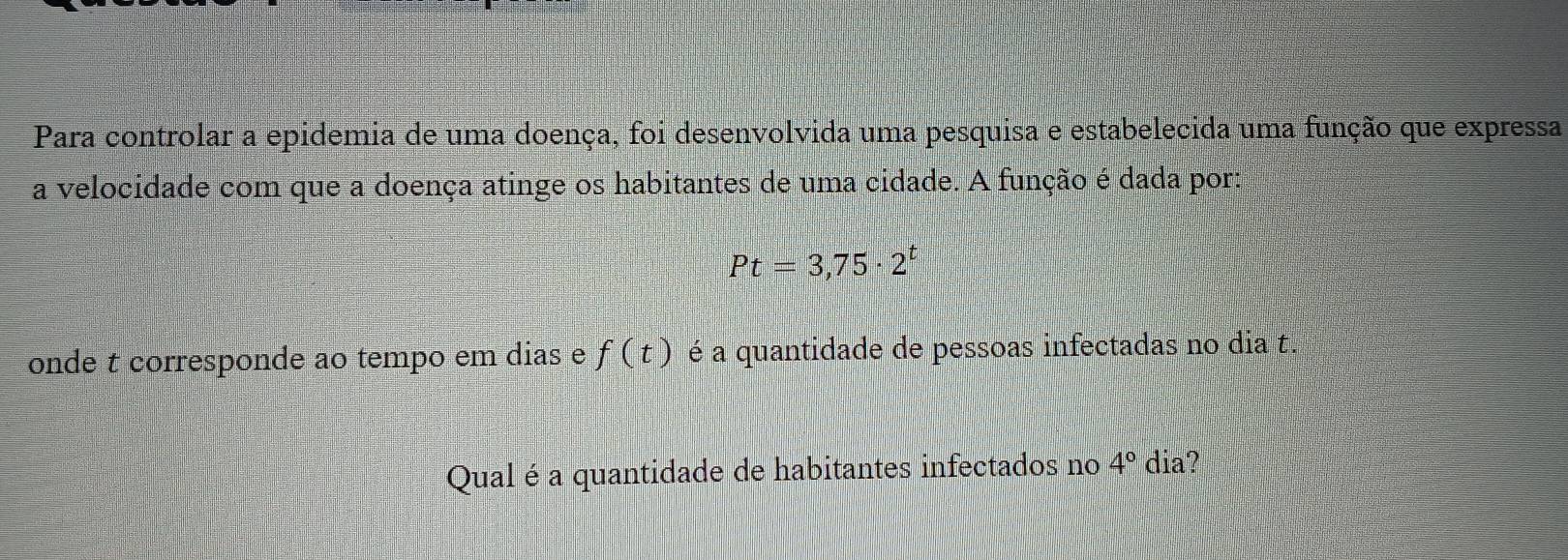 Para controlar a epidemia de uma doença, foi desenvolvida uma pesquisa e estabelecida uma função que expressa 
a velocidade com que a doença atinge os habitantes de uma cidade. A função é dada por:
Pt=3,75· 2^t
onde t corresponde ao tempo em dias e f(t) é a quantidade de pessoas infectadas no dia t. 
Qual é a quantidade de habitantes infectados no 4° dia?