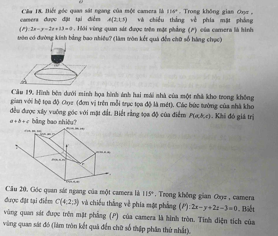 Biết góc quan sát ngang của một camera là 116°. Trong không gian Oxyz ,
camera được đặt tại điểm A(2;1;5) và chiếu thẳng về phía mặt phẳng
(P): 2x-y-2z+13=0. Hỏi vùng quan sát được trên mặt phẳng (P) của camera là hình
tròn có đường kính bằng bao nhiêu? (làm tròn kết quả đến chữ số hàng chục)
Câu 19. Hình bên dưới minh họa hình ảnh hai mái nhà của một nhà kho trong không
gian với hệ tọa độ Oxyz (đơn vị trên mỗi trục tọa độ là mét). Các bức tường của nhà kho
đều được xây vuông góc với mặt đất. Biết rằng tọa độ của điểm P(a;b;c). Khi đó giá trị
a+b+c bằng bao nhiêu?
Câu 20. Góc quan sát ngang của một camera là 115°. Trong không gian Oxyz , camera
được đặt tại điểm C(4;2;3) và chiếu thẳng về phía mặt phẳng (P): 2x-y+2z-3=0. Biết
vùng quan sát được trên mặt phẳng (P) của camera là hình tròn. Tính diện tích của
vùng quan sát đó (làm tròn kết quả đến chữ số thập phân thứ nhất).