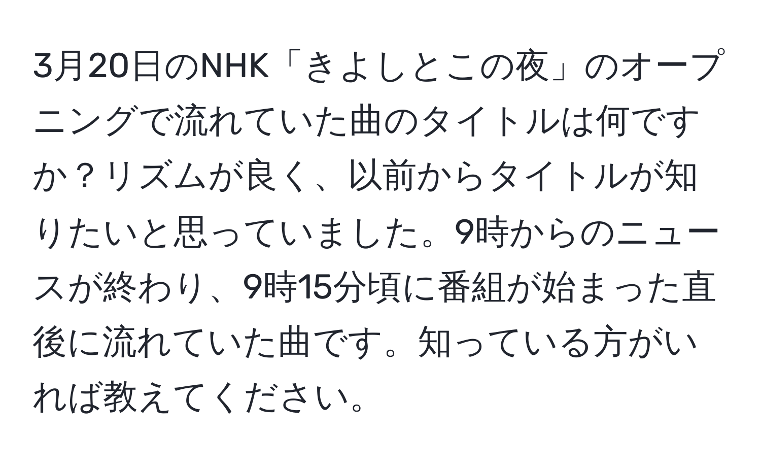 3月20日のNHK「きよしとこの夜」のオープニングで流れていた曲のタイトルは何ですか？リズムが良く、以前からタイトルが知りたいと思っていました。9時からのニュースが終わり、9時15分頃に番組が始まった直後に流れていた曲です。知っている方がいれば教えてください。