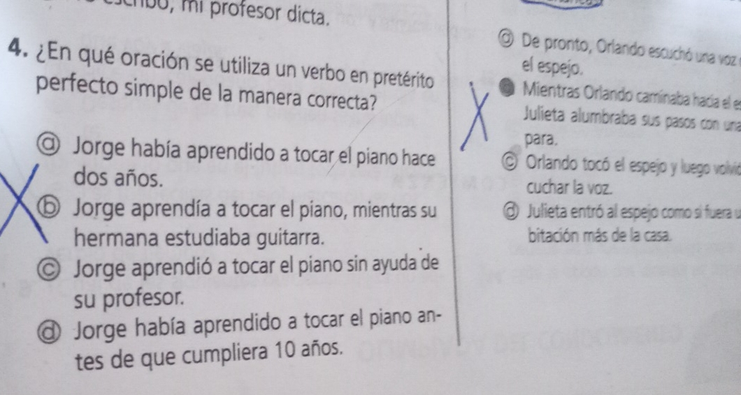 chbo, mi profesor dicta.
De pronto, Orlando escuchó una voz e
el espejo.
4. ¿En qué oración se utiliza un verbo en pretérito Mientras Orlando camínaba hacía el el
perfecto simple de la manera correcta? Julieta alumbraba sus pasos con una
para.
@ Jorge había aprendido a tocar el piano hace O Orlando tocó el espejo y luego volvió
dos años. cuchar la voz.
ⓑ Jorge aprendía a tocar el piano, mientras su Julieta entró al espejo como si fuera u
hermana estudiaba guitarra. bitación más de la casa.
© Jorge aprendió a tocar el piano sin ayuda de
su profesor.
a Jorge había aprendido a tocar el piano an-
tes de que cumpliera 10 años.