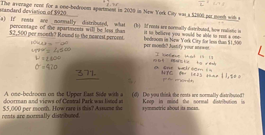 standard deviation of $920. The average rent for a one-bedroom apartment in 2020 in New York City was a $2800 per month with a 
(a) If rents are normally distributed, what (b) If rents are normally distributed, how realistic is 
percentage of the apartments will be less than it to believe you would be able to rent a one-
$2,500 per month? Round to the nearest percent. bedroom in New York City for less than $1,500
per month? Justify your answer. 
A one-bedroom on the Upper East Side with a (d) Do you think the rents are normally distributed? 
doorman and views of Central Park was listed at Keep in mind the normal distribution is
$5,000 per month. How rare is this? Assume the symmetric about its mean. 
rents are normally distributed.