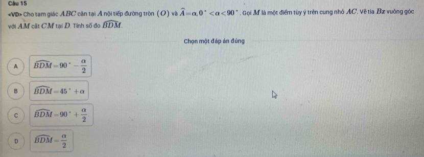 Cho tam giác ABC cân tại A nội tiếp đường tròn (O) và widehat A=alpha , 0° <90°. Gọi M là một điểm tùy ý trên cung nhỏ AC. Vẽ tia Bæ vuông góc
với AM cắt CM tại D. Tính số đo widehat BDM. 
Chọn một đáp án đúng
A widehat BDM=90°- alpha /2 
B widehat BDM=45°+alpha
C widehat BDM=90°+ alpha /2 .
D widehat BDM= alpha /2 .