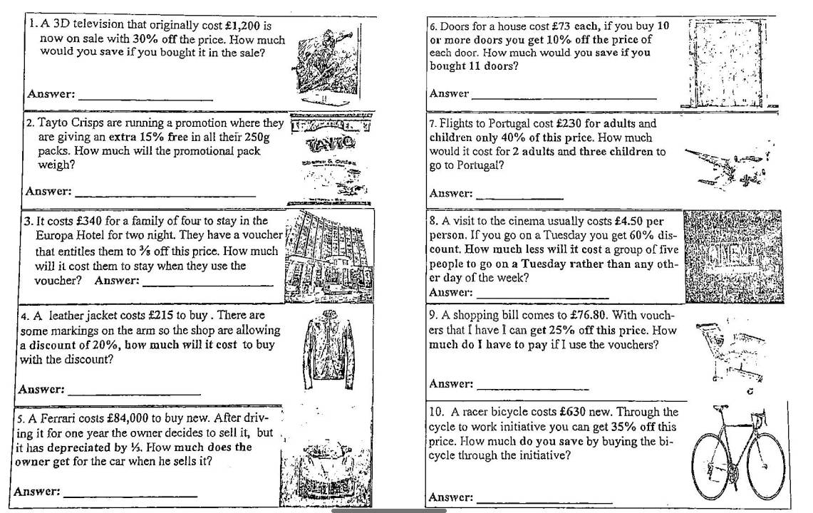 A 3D television that originally cost £1,200 is6. Doors for a house cost £73 each, if you buy 10
now on sale with 30% off the price. How muchor more doors you get 10% off the price of 
would you save if you bought it in the sale?each door. How much would you save if you 
bought 11 doors? 
_ 
Answer: Answer_ 
2. Tayto Crisps are running a promotion where they 7. Flights to Portugal cost £230 for adults and 
are giving an extra 15% free in all their 250g children only 40% of this price. How much 
packs. How much will the promotional pack would it cost for 2 adults and three children to 
weigh? go to Portugal? 
Answer: _Answer: 
_ 
3. It costs £340 for a family of four to stay in the 8. A visit to the cinema usually costs £4.50 per 
Europa Hotel for two night. They have a voucher person. If you go on a Tuesdlay you get 60% dis- 
that entitles them to % off this price. How much count. How much less will it cost a group of five 
will it cost them to stay when they use the people to go on a Tuesday rather than any oth- 
_ 
voucher? Answer: er day of the week? 
Answer:_ 
4. A leather jacket costs £215 to buy . There are 9. A shopping bill comes to £76.80. With vouch- 
some markings on the arm so the shop are allowing ers that I have I can get 25% off this price. How 
a discount of 20%, how much will it cost to buy much do I have to pay if I use the vouchers? 
with the discount? 
Answer: 
Answer:_ _ 
5. A Ferrari costs £84,000 to buy new. After driv- 
10. A racer bicycle costs £630 new. Through the 
ing it for one year the owner decides to sell it, but cycle to work initiative you can get 35% off this 
it has depreciated by ½. How much does the price. How much do you save by buying the bi- 
owner get for the car when he sells it? cycle through the initiative? 
Answer:_ Answer:_