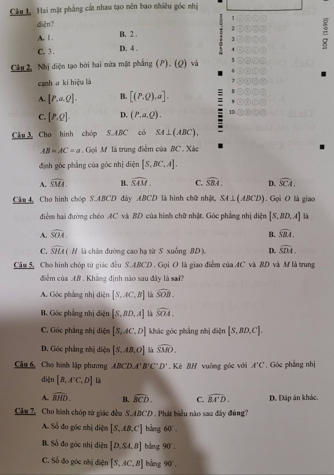 Hai mặt phẳng cắt nhau tạo nên bao nhiêu góc nhị
、
diện?
2 A③③D
A. 1.
B. 2 .
3 AQca
C. 3 .
D. 4 . 4 0①
Câu 2. Nhị diện tạo bởi hai nửa mặt phẳng (P), (Q) và
5
6 o
cạnh a kí hiệu là 7 ②③◎
8 ③
B.
A. [P,a,Q]. [(P,Q),a].
9 0 ①
D.
C. [P,Q]. (P,a,Q).
10
Câu 3. Cho hình chóp S.ABC có SA⊥ (ABC),
AB=AC=a. Gọi M là trung điểm của BC . Xác
định góc phẳng của góc nhị diện [S,BC,A].
A. widehat SMA. B. widehat SAM. C. widehat SBA. widehat SCA.
D.
Câu 4. Cho hình chóp S.ABCD đáy ABCD là hình chữ nhật, SA⊥ (ABCD) Gọi O là giao
điểm hai đường chéo AC và BD của hình chữ nhật. Góc phẳng nhị diện [S,BD,A] là
A. widehat SOA. B. widehat SBA.
C. widehat SHA (H là chân đường cao hạ từ S xuống BD). D. widehat SDA.
Câu 5. Cho hình chóp tứ giác đều S.ABCD . Gọi O là giao điểm của AC và BD và M là trung
điểm của AB . Khẳng định nào sau đây là sai?
A. Góc phẳng nhị diện [S,AC,B] là widehat SOB.
B. Góc phẳng nhị diện [S,BD,A] là widehat SOA.
C. Góc phẳng nhị diện [S,AC,D] khác góc phẳng nhị diện [S,BD,C].
D. Góc phẳng nhị diện [S,AB,O] là widehat SMO.
Câu 6. Cho hình lập phương ABCD.A'B'C'D'. Kẻ BH vuông góc với A'C. Góc phẳng nhị
diện [B,A'C,D] là
A. widehat BHD. widehat BCD. C. widehat BA'D. D. Đáp án khác.
B.
Câu 7. Cho hình chóp tứ giác đều S.ABCD . Phát biểu nào sau đây đúng?
A. Số đo góc nhị diện [S,AB,C] bằng 60°.
B. Số đo góc nhị diện [D,SA,B] bằng 90°.
C. Số đo góc nhị diện [S,AC,B] bằng 90°.