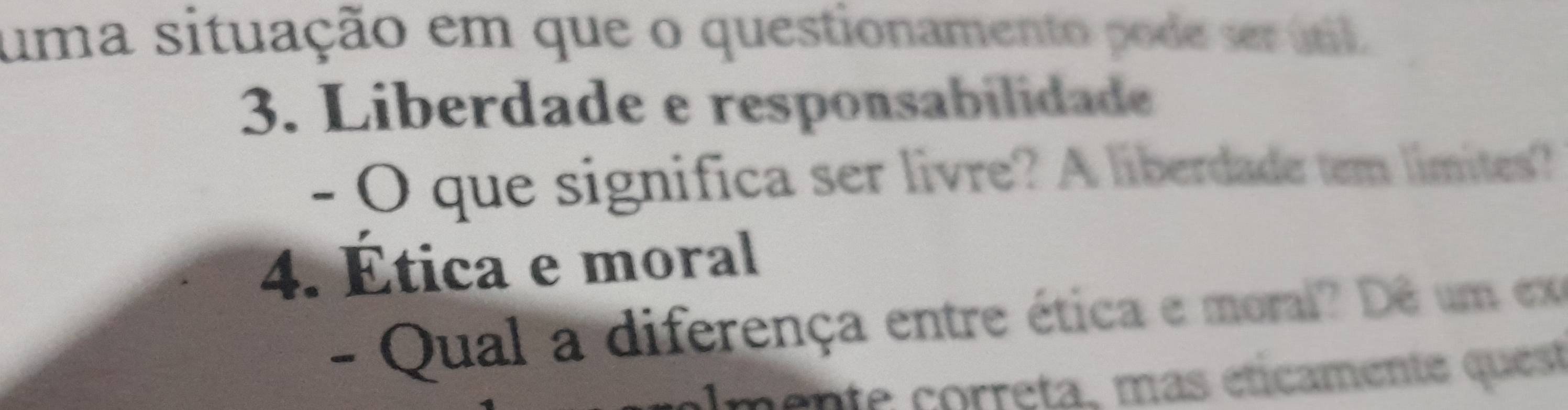 uma situação em que o questionamento pode ser únl 
3. Liberdade e responsabilidade 
- O que significa ser livre? A liberdade tem limites? 
4. Ética e moral 
- Qual a diferença entre ética e moral? Dê um ex 
mente correta, mas éticamente quest