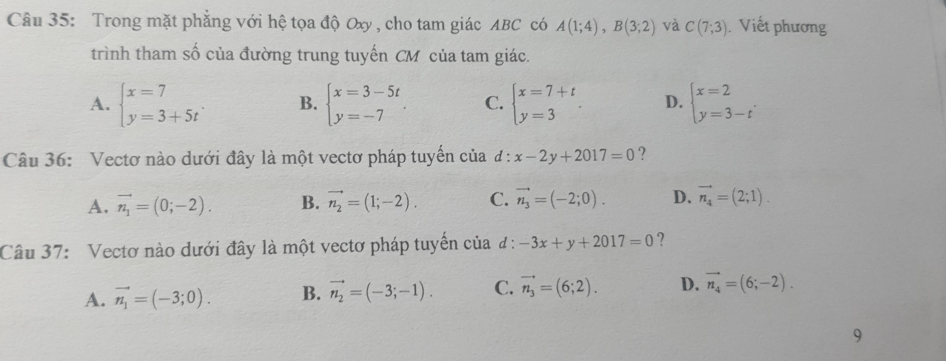 Trong mặt phẳng với hệ tọa độ Oxy , cho tam giác ABC có A(1;4), B(3;2) và C(7;3). Viết phương
trình tham số của đường trung tuyến CM của tam giác.
A. beginarrayl x=7 y=3+5tendarray. beginarrayl x=3-5t y=-7endarray.. beginarrayl x=7+t y=3endarray.. beginarrayl x=2 y=3-tendarray.. 
B.
C.
D.
Câu 36: Vectơ nào dưới đây là một vectơ pháp tuyển của d : x-2y+2017=0 ?
A. vector n_1=(0;-2). B. vector n_2=(1;-2). C. vector n_3=(-2;0).
D. vector n_4=(2;1). 
Câu 37: Vectơ nào dưới đây là một vectơ pháp tuyền của l:-3x+y+2017=0 ?
A. vector n_1=(-3;0).
B. vector n_2=(-3;-1).
C. vector n_3=(6;2). D. vector n_4=(6;-2). 
9