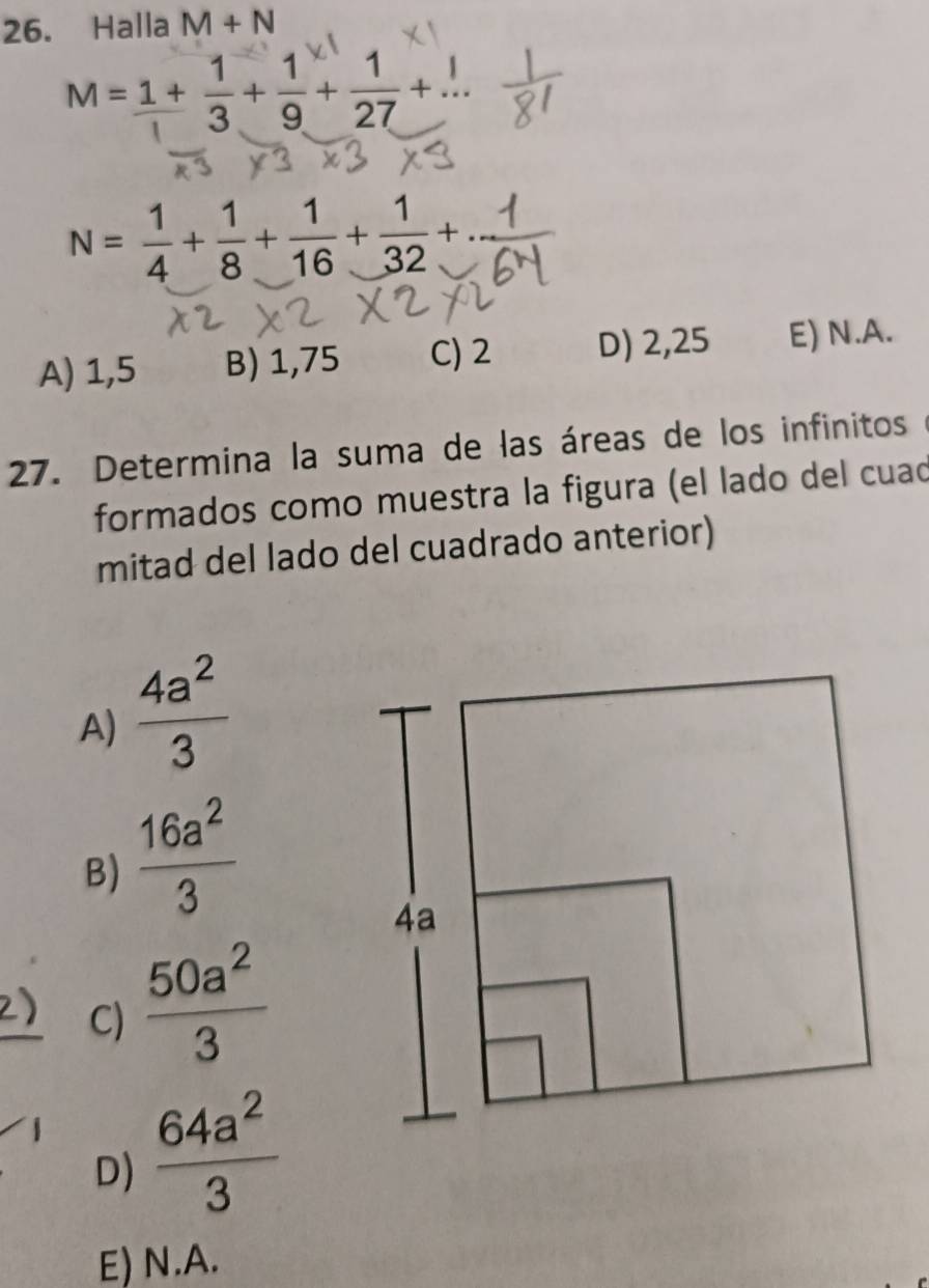 Halla M+N
M= (1+)/1 + 1/3 + 1/9 + 1/27 +...
N= 1/4 + 1/8 + 1/16 + 1/32 + a
A) 1,5 B) 1,75 C) 2 D) 2,25 E) N.A.
27. Determina la suma de las áreas de los infinitos
formados como muestra la figura (el lado del cuad
mitad del lado del cuadrado anterior)
A)  4a^2/3 
B)  16a^2/3 
2) C)  50a^2/3 
D)  64a^2/3 
E) N.A.