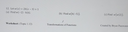 Let w(x)=2h(x-3)+1
(a) Find w(-2)· h(6). (b) Find w(h(-5)). (c) Find w(w(2)). 
Worksheet: (Topic 1.12) Transformations of Functions Created by Bryan Passwater