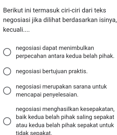 Berikut ini termasuk ciri-ciri dari teks
negosiasi jika dilihat berdasarkan isinya,
kecuali....
negosiasi dapat menimbulkan
perpecahan antara kedua belah pihak.
negosiasi bertujuan praktis.
negosiasi merupakan sarana untuk
mencapai penyelesaian.
negosiasi menghasilkan kesepakatan,
baik kedua belah pihak saling sepakat
atau kedua belah pihak sepakat untuk
tidak sepakat