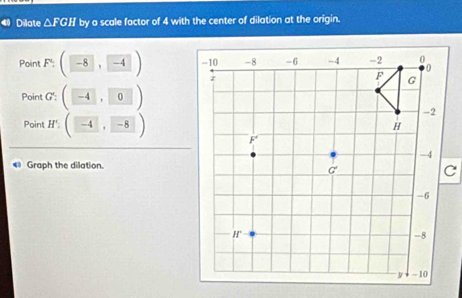 Dilate △ FGH by a scale factor of 4 with the center of dilation at the origin.
Point F':(-8,-4)
Point G': (-4,0)
Point H'(-4,-8)
Graph the dilation.