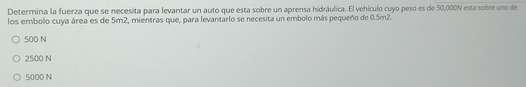 Determina la fuerza que se necesita para levantar un auto que esta sobre un aprensa hidráulica. El vehículo cuyo peso es de 50,000N esta sobre uno de
los embolo cuya área es de 5m2, mientras que, para levantarlo se necesita un embolo más pequeño de 0.5m2.
500 N
2500 N
5000 N