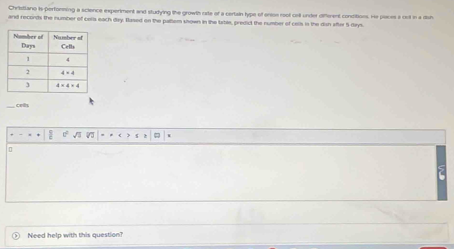 Christiano is performing a science experiment and studying the growth rate of a certain type of onion root cell under different conditions. He places a cell in a dish
and records the number of cells each day. Based on the pattern shown in the table, predict the number of cells in the dish after 5 days.
_cells
 □ /□   □^(□) sqrt(□ ) x
Need help with this question?