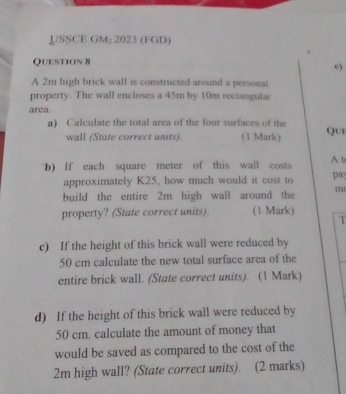 USSCE GM₂ 2023 (FGD) 
Question 8 
e) 
A 2m high brick wall is constructed around a personal 
property. The wall encloses a 45m by 10m rectangular 
area. 
a) Calculate the total area of the four surfaces of the 
wall (State correct units). (1 Mark) Que 
b) If each square meter of this wall costs A t 
approximately K25, how much would it cost to pay 
m 
build the entire 2m high wall around the 
property? (State correct units). (1 Mark) 
T 
c) If the height of this brick wall were reduced by
50 cm calculate the new total surface area of the 
entire brick wall. (State correct units). (1 Mark) 
d) If the height of this brick wall were reduced by
50 cm. calculate the amount of money that 
would be saved as compared to the cost of the
2m high wall? (State correct units). (2 marks)