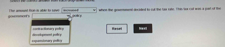 saleer the correer answer from each drop down mend .
The amount Ron is able to save increased when the government decided to cut the tax rate. This tax cut was a part of the
government's policy.
contractionary policy Reset Next
development policy
expansionary policy