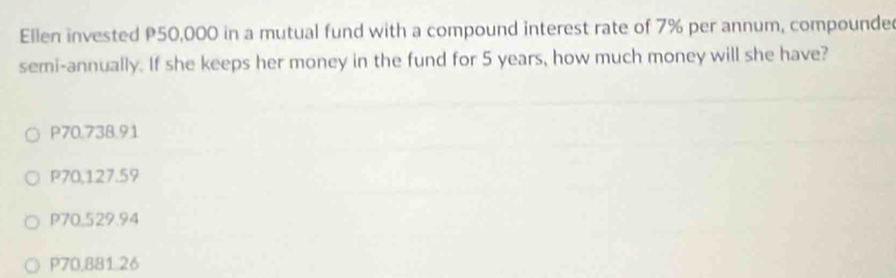 Ellen invested P50,000 in a mutual fund with a compound interest rate of 7% per annum, compounde
semi-annually. If she keeps her money in the fund for 5 years, how much money will she have?
P70.738.91
P70,127.59
P70.529.94
P70,881 26