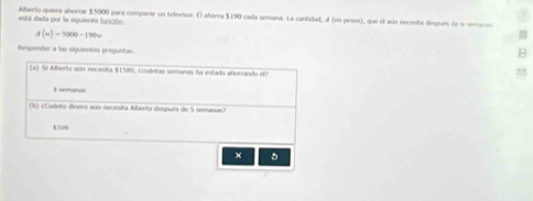 Alberto quiere ahorrar $5000 para comparar un helevisor. E) ahorra $190 cada semana. La cantidad, (en pesos), que el aún necesita después de 1 semanos está dada por la siguiente fanción.
A(v)=5000-190w
Responder a las siguientes preguntas.
B
(a) Si Alberto aún necesita $1580, ¿cuântas semanas ha estado ahorrando e
I semanas
(3) ¿Culinto dinero aúo necesita Alberto después de 5 semanas?
2106
+ 5