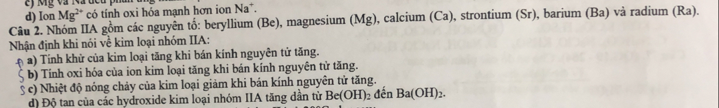 d) Ion Mg^(2+) có tính oxi hóa mạnh hơn ion Na*.
Câu 2. Nhóm IIA gồm các nguyên tố: beryllium (Be), magnesium (Mg), calcium (Ca), strontium (Sr), barium (Ba) và radium (Ra).
Nhận định khi nói về kim loại nhóm IIA:
* a) Tính khử của kim loại tăng khi bán kính nguyên tử tăng.
5 b) Tính oxi hóa của ion kim loại tăng khi bán kính nguyên tử tăng.
§ c) Nhiệt độ nóng chảy của kim loại giảm khi bán kính nguyên tử tăng.
đ) Độ tan của các hydroxide kim loại nhóm IIA tăng dần từ Be(OH)_2 đên Ba(OH)_2.