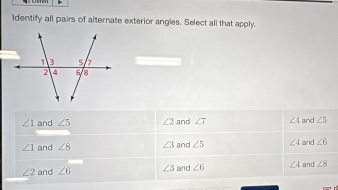 Listen
Identify all pairs of alternate exterior angles. Select all that apply.
∠ 1 and ∠ 5 ∠ 2 and ∠ 7 ∠ 4 and ∠ 5
∠ 1 and ∠ 8 ∠ 3 and ∠ 5 ∠ 4 and ∠ 6
∠ 2 and ∠ 6 ∠ 3 and ∠ 6 ∠ 4 and ∠ 8