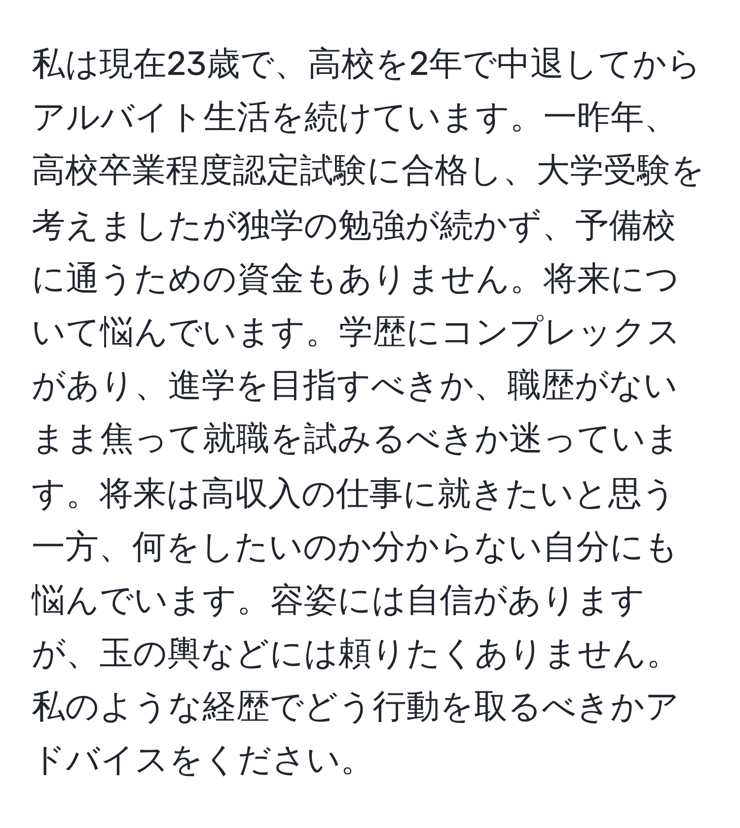 私は現在23歳で、高校を2年で中退してからアルバイト生活を続けています。一昨年、高校卒業程度認定試験に合格し、大学受験を考えましたが独学の勉強が続かず、予備校に通うための資金もありません。将来について悩んでいます。学歴にコンプレックスがあり、進学を目指すべきか、職歴がないまま焦って就職を試みるべきか迷っています。将来は高収入の仕事に就きたいと思う一方、何をしたいのか分からない自分にも悩んでいます。容姿には自信がありますが、玉の輿などには頼りたくありません。私のような経歴でどう行動を取るべきかアドバイスをください。