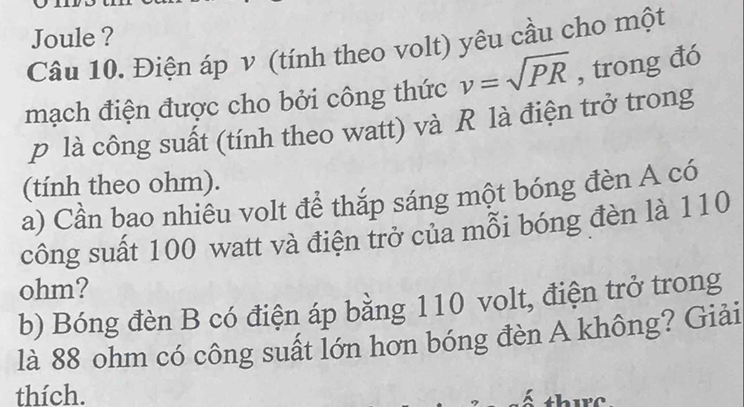 Joule ? 
Câu 10. Điện áp ν (tính theo volt) yêu cầu cho một 
mạch điện được cho bởi công thức v=sqrt(PR) , trong đó
p là công suất (tính theo watt) và R là điện trở trong 
(tính theo ohm). 
a) Cần bao nhiêu volt để thắp sáng một bóng đèn A có 
công suất 100 watt và điện trở của mỗi bóng đèn là 110
ohm? 
b) Bóng đèn B có điện áp bằng 110 volt, điện trở trong 
là 88 ohm có công suất lớn hơn bóng đèn A không? Giải 
thích.