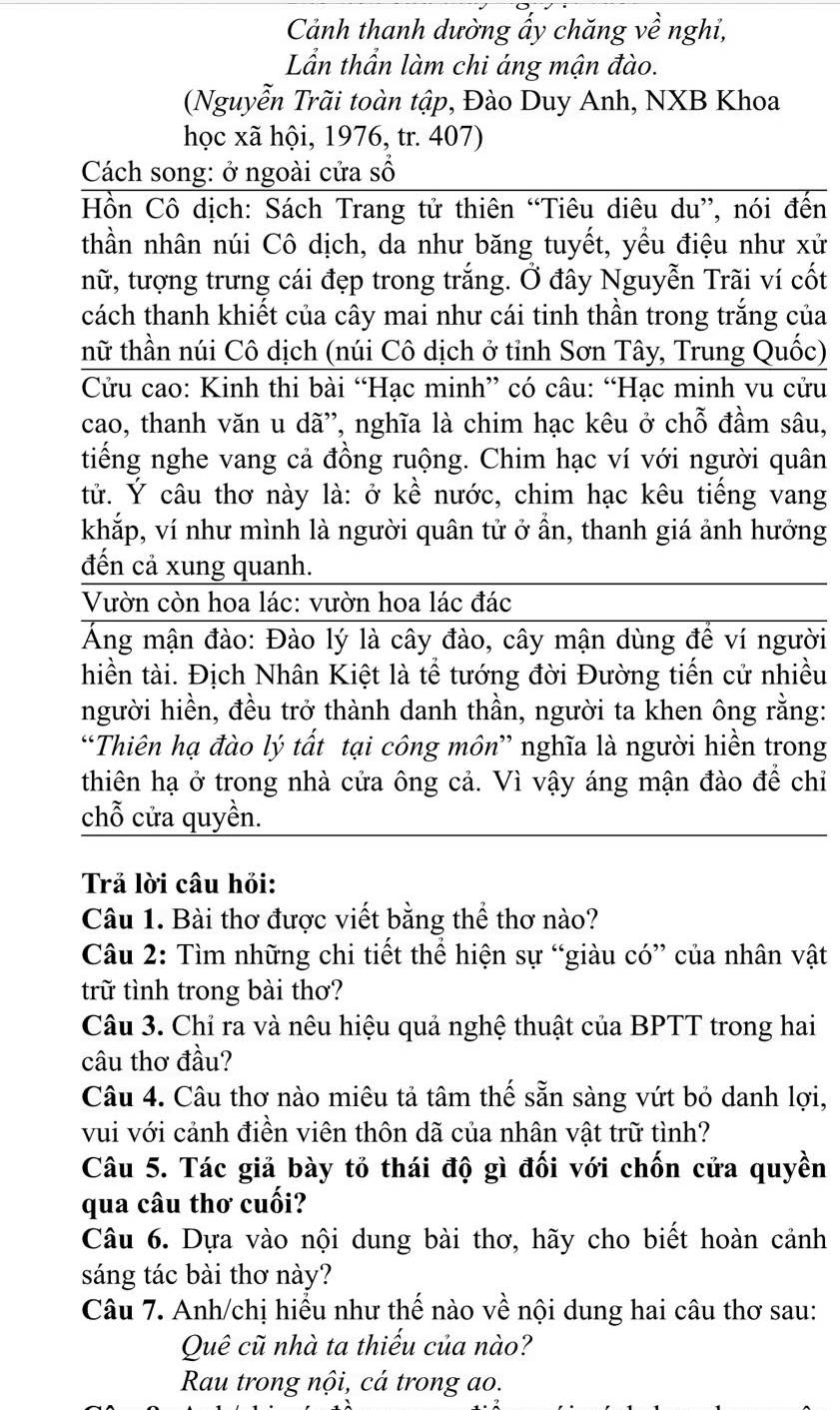 Cảnh thanh dường ẩy chăng về nghỉ,
Lần thần làm chi áng mận đào.
(Nguyễn Trãi toàn tập, Đào Duy Anh, NXB Khoa
học xã hội, 1976, tr. 407)
Cách song: ở ngoài cửa số
Hồn Cô dịch: Sách Trang tử thiên “Tiêu diêu du”, nói đến
thần nhân núi Cô dịch, da như băng tuyết, yều điệu như xử
nữ, tượng trưng cái đẹp trong trắng. Ở đây Nguyễn Trãi ví cốt
cách thanh khiết của cây mai như cái tinh thần trong trắng của
thữ thần núi Cô dịch (núi Cô dịch ở tỉnh Sơn Tây, Trung Quốc)
Cửu cao: Kinh thi bài “Hạc minh” có câu: “Hạc minh vu cửu
cao, thanh văn u dã', nghĩa là chim hạc kêu ở chỗ đầm sâu,
tiếng nghe vang cả đồng ruộng. Chim hạc ví với người quân
tử. Ý câu thơ này là: ở kề nước, chim hạc kêu tiếng vang
khắp, ví như mình là người quân tử ở ần, thanh giá ảnh hưởng
đến cả xung quanh.
Vườn còn hoa lác: vườn hoa lác đác
Áng mận đào: Đào lý là cây đào, cây mận dùng để ví người
hiền tài. Địch Nhân Kiệt là tể tướng đời Đường tiến cử nhiều
người hiền, đều trở thành danh thần, người ta khen ông rằng:
“Thiên hạ đào lý tất tại công môn” nghĩa là người hiền trong
thiên hạ ở trong nhà cửa ông cả. Vì vậy áng mận đào để chỉ
chỗ cửa quyền.
Trả lời câu hỏi:
Câu 1. Bài thơ được viết bằng thể thơ nào?
Câu 2: Tìm những chi tiết thể hiện sự “giàu có” của nhân vật
trữ tình trong bài thơ?
Câu 3. Chỉ ra và nêu hiệu quả nghệ thuật của BPTT trong hai
câu thơ đầu?
Câu 4. Câu thơ nào miêu tả tâm thế sẵn sàng vứt bỏ danh lợi,
vui với cảnh điền viên thôn dã của nhân vật trữ tình?
Câu 5. Tác giả bày tỏ thái độ gì đối với chốn cửa quyền
qua câu thơ cuối?
Câu 6. Dựa vào nội dung bài thơ, hãy cho biết hoàn cảnh
sáng tác bài thơ này?
Câu 7. Anh/chị hiểu như thế nào về nội dung hai câu thơ sau:
Quê cũ nhà ta thiếu của nào?
Rau trong nội, cá trong ao.