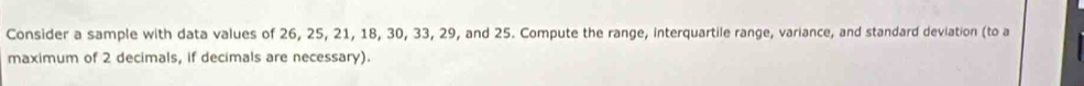 Consider a sample with data values of 26, 25, 21, 18, 30, 33, 29, and 25. Compute the range, interquartile range, variance, and standard deviation (to a 
maximum of 2 decimals, if decimals are necessary).