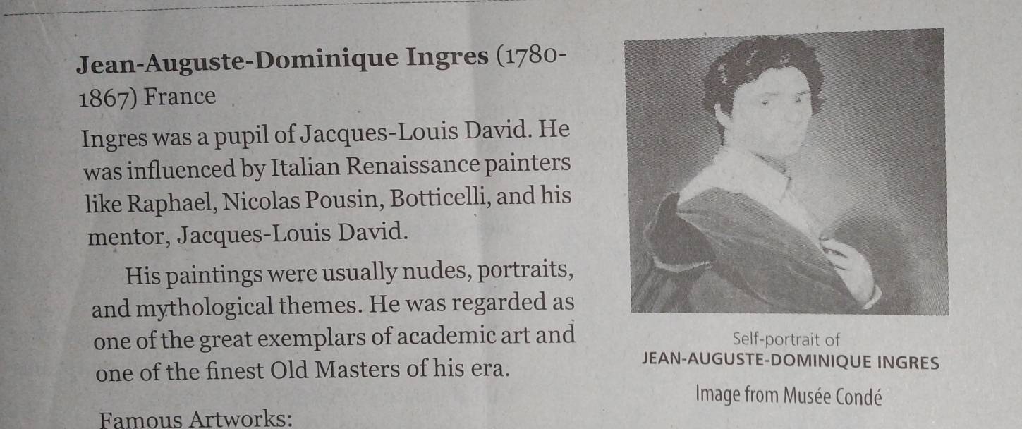 Jean-Auguste-Dominique Ingres (1780- 
1867) France 
Ingres was a pupil of Jacques-Louis David. He 
was influenced by Italian Renaissance painters 
like Raphael, Nicolas Pousin, Botticelli, and his 
mentor, Jacques-Louis David. 
His paintings were usually nudes, portraits, 
and mythological themes. He was regarded as 
one of the great exemplars of academic art and Self-portrait of 
one of the finest Old Masters of his era. 
JEAN-AUGUSTE-DOMINIQUE INGRES 
Image from Musée Condé 
Famous Artworks: