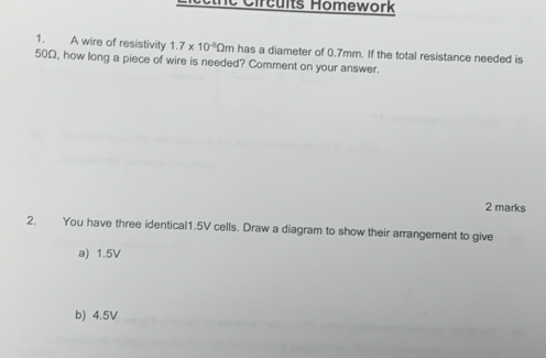 Cnc Circuits Homework 
1. A wire of resistivity 1.7* 10^(-8)Omega m has a diameter of 0.7mm. If the total resistance needed is
50Ω, how long a piece of wire is needed? Comment on your answer. 
2 marks 
2. You have three identical1. 5V cells. Draw a diagram to show their arrangement to give 
a) 1.5V
b) 4.5V