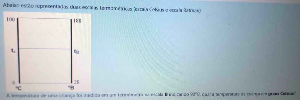 Abaixo estão representadas duas escalas termométricas (escala Celsius e escala Batman)
A temperatura de uma criança foi medida em um termômetro na escala B indicando 92°B , qual a temperatura da criança em graus Celsius?