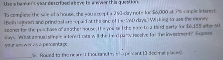 Use a banker's year described above to answer this question. 
To complete the sale of a house, the you accept a 260-day note for $6,000 at 7% simple interest. 
(Both interest and principal are repaid at the end of the 260 days.) Wishing to use the money 
sooner for the purchase of another house, the you sell the note to a third party for $6.155 after 60
days. What annual simple interest rate will the third party receive for the investment? Express 
your answer as a percentage. 
_ %. Round to the nearest thousandths of a percent (3 decimal places).