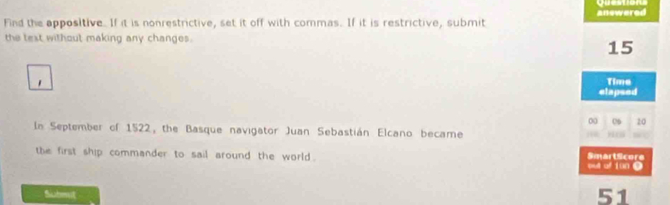 Questior 
answered 
Find the appositive. If it is nonrestrictive, set it off with commas. If it is restrictive, submit 
the text without making any changes.
15
1 Time 
elapsed
00 06 20
In September of 1522, the Basque navigator Juan Sebastián Elcano became ) 
the first ship commander to sail around the world . SmartScore out of iün 9 
Submut 51