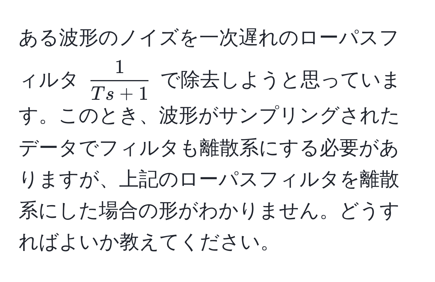 ある波形のノイズを一次遅れのローパスフィルタ (  1/Ts + 1  ) で除去しようと思っています。このとき、波形がサンプリングされたデータでフィルタも離散系にする必要がありますが、上記のローパスフィルタを離散系にした場合の形がわかりません。どうすればよいか教えてください。