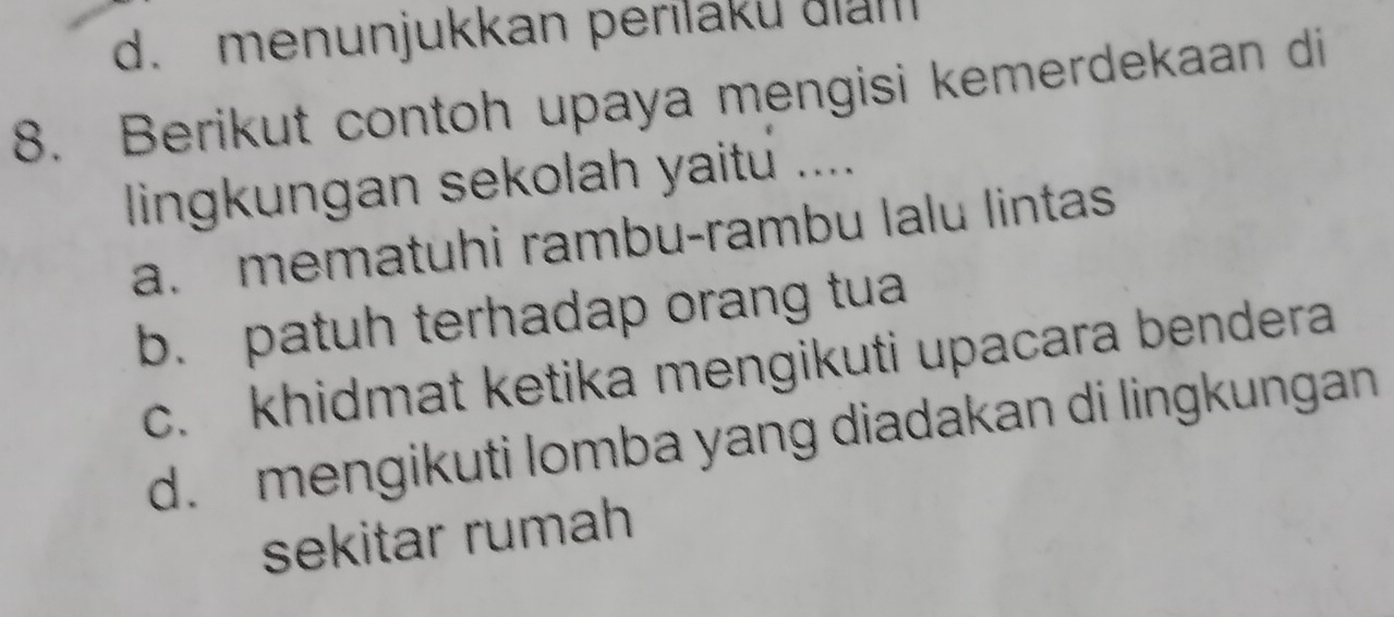 d. menunjukkan perilaku dia
8. Berikut contoh upaya mengisi kemerdekaan di
lingkungan sekolah yaitu ....
a. mematuhi rambu-rambu lalu lintas
b. patuh terhadap orang tua
c. khidmat ketika mengikuti upacara bendera
d. mengikuti lomba yang diadakan di lingkungan
sekitar rumah