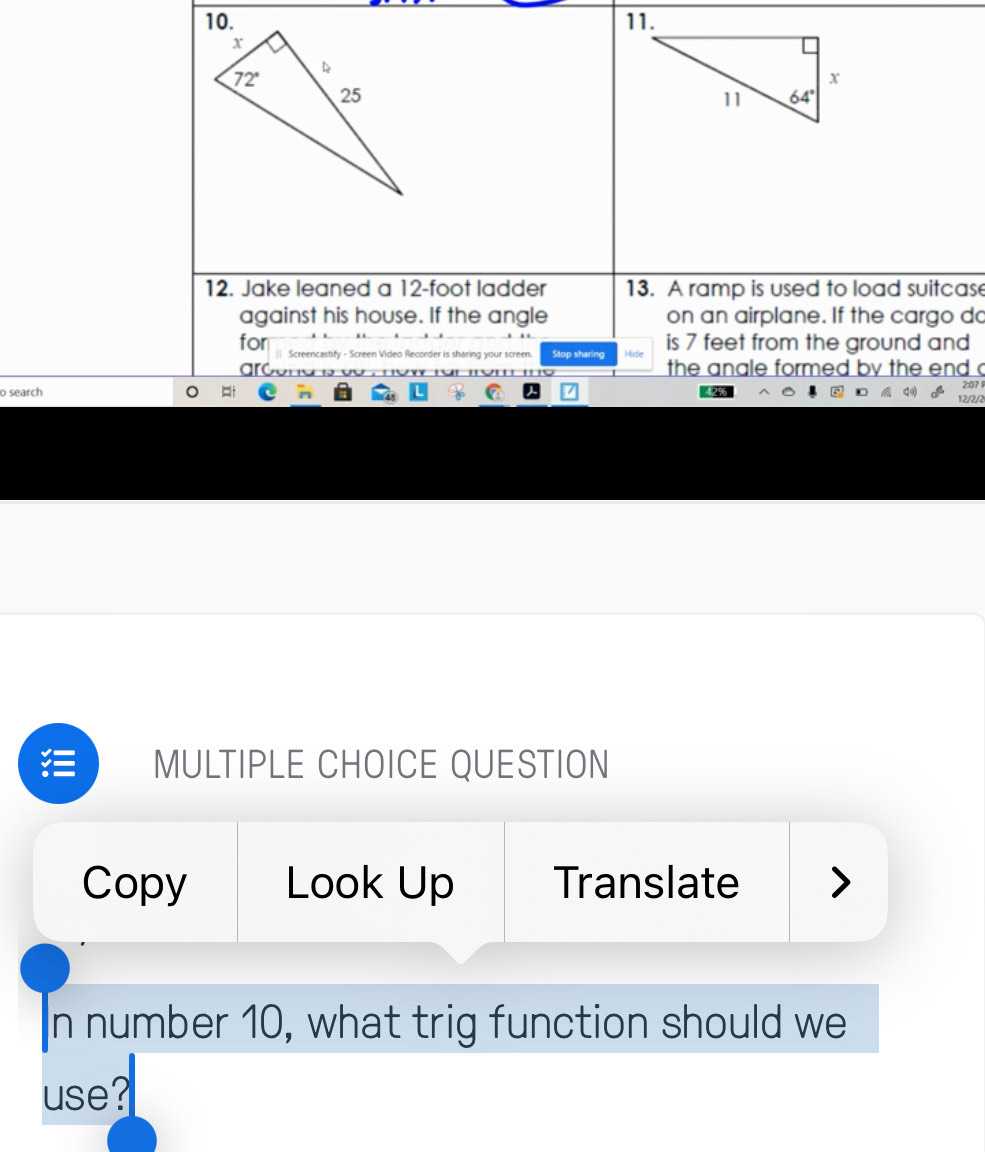 Jake leaned a 12-foot ladder 13. A ramp is used to load suitcase
against his house. If the angle on an airplane. If the cargo do
for Screencastify - Screen Video Recorder is sharing your screen. Stop sharing Hide is 7 feet from the ground and
the anale formed by the end c
o search
MULTIPLE CHOICE QUESTION
Copy Look Up Translate
In number 10, what trig function should we
use?