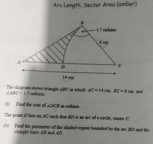 Arc Length, Sector Area (amber) 
The diagram shows triangle ABC in which AC=14cm, BC=8cm and
∠ ABC=1.7 radians. 
(1) Find the size of ∠ ACB in radians. 
The point D lies on AC such that BD is an arc of a circle, centre C. 
(11) Find the perimeter of the shaded region bounded by the arc BD and the 
straight lines AB and AD.