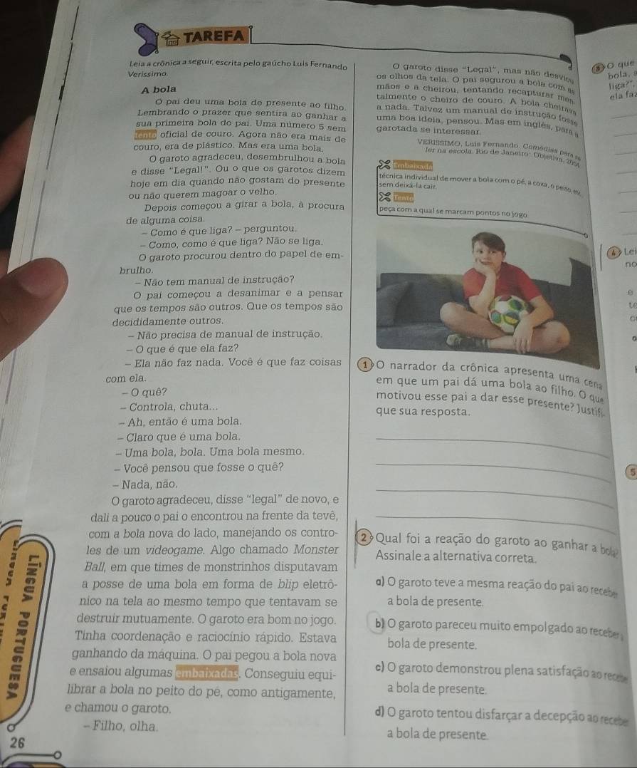 TAREFA
z>O que
O garoto disse “Legal”, mas não desvi bola.
Verissimo
Leia a crônica a seguir, escrita pelo gaúcho Luis Fernando os olhos da tela. O pai segurou a bola com s
A bola
liga?".
mãos e a cheirou, tentando recapturar mas
ela fa
talmente o cheiro de couro. A bola cheirays
O pai deu uma bola de presente ao filho. a nada. Talvez um manual de instrução fosse
Lembrando o prazer que sentira ao ganhar a uma boa ideia, pensou. Mas em inglês, para 
sua primeira bola do pai. Uma número 5 sem garotada se interessar
cmo oficial de couro. Agora não era mais de  VERISSIMO, Luis Fernando. Comédias par se
couro, era de plástico. Mas era uma bola.
Ier na escola. Rio de Janeiro: Objetiva. 29
O garoto agradeceu, desembrulhou a bola           
e disse "Legal!". Ou o que os garotos dizem técnica individual de mover a bola com o pé, a coxa, o peito es
hoje em dia quando não gostam do presente sem deixá-la cair
ou não querem magoar o velho.
Depois começou a girar a bola, à procura peça com a qual se marcam pontos no jogo
de alguma coisa.
- Como é que liga? - perguntou.
- Como, como é que liga? Não se liga.
O garoto procurou dentro do papel de em
4 Lei
no
brulho
- Não tem manual de instrução?
O paí começou a desanimar e a pensar
que os tempos são outros. Que os tempos são
t
decididamente outros.
C
- Não precisa de manual de instrução.
— O que é que ela faz?
- Ela não faz nada. Você é que faz coisas  apresenta uma cena
com ela.
em que um pai dá uma bola ao filho. O que
- O quê?
motivou esse pai a dar esse presente? Justif
- Controla, chuta... que sua resposta.
Ah, então é uma bola.
Claro que é uma bola.
- Uma bola, bola. Uma bola mesmo.
_
- Você pensou que fosse o quê?
- Nada, não.
_
5
O garoto agradeceu, disse “legal” de novo, e
_
dali a pouco o pai o encontrou na frente da tevê,_
com a bola nova do lado, manejando os contro- 2Qual foi a reação do garoto ao ganhar a bola
les de um videogame. Algo chamado Monster Assinale a alternativa correta.
Ball, em que times de monstrinhos disputavam
a posse de uma bola em forma de blip eletrô- α) O garoto teve a mesma reação do pai ao recebe
nico na tela ao mesmo tempo que tentavam se a bola de presente.
destruir mutuamente. O garoto era bom no jogo. b) O garoto pareceu muito empolgado ao receber 
Tinha coordenação e raciocínio rápido. Estava bola de presente.
ganhando da máquina. O pai pegou a bola nova
e ensaiou algumas embaixadas. Conseguiu equi- c) O garoto demonstrou plena satisfação ao recete
librar a bola no peito do pé, como antigamente, a bola de presente.
e chamou o garoto. d) O garoto tentou disfarçar a decepção ao recebe
- Filho, olha. a bola de presente.
26