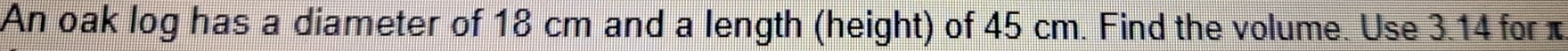 An oak log has a diameter of 18 cm and a length (height) of 45 cm. Find the volume. Use 3.14 for π