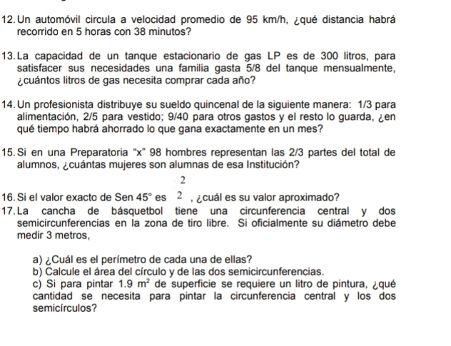 Un automóvil circula a velocidad promedio de 95 km/h, ¿qué distancia habrá 
recorrido en 5 horas con 38 minutos? 
13. La capacidad de un tanque estacionario de gas LP es de 300 litros, para 
satisfacer sus necesidades una familia gasta 5/8 del tanque mensualmente, 
¿cuántos litros de gas necesita comprar cada año? 
14. Un profesionista distribuye su sueldo quincenal de la siguiente manera: 1/3 para 
alimentación, 2/5 para vestido; 9/40 para otros gastos y el resto lo guarda, ¿en 
qué tiempo habrá ahorrado lo que gana exactamente en un mes? 
15. Si en una Preparatoria “ x ” 98 hombres representan las 2/3 partes del total de 
alumnos, ¿cuántas mujeres son alumnas de esa Institución? 
2 
16. Si el valor exacto de Sen 45° es 2 ¿cuál es su valor aproximado? 
17. La cancha de básquetbol tiene una circunferencia central y dos 
semicircunferencias en la zona de tiro libre. Si oficialmente su diámetro debe 
medir 3 metros, 
a) ¿Cuál es el perímetro de cada una de ellas? 
b) Calcule el área del círculo y de las dos semicircunferencias. 
c) Si para pintar 1.9m^2 de superficie se requiere un litro de pintura, ¿qué 
cantidad se necesita para pintar la circunferencia central y los dos 
semicírculos?