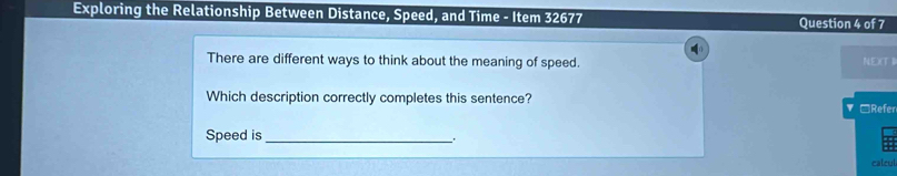 Exploring the Relationship Between Distance, Speed, and Time - Item 32677 Question 4 of 7 
There are different ways to think about the meaning of speed. NEX(T I 
Which description correctly completes this sentence? ▼ □Refer 
Speed is_ 
calcul