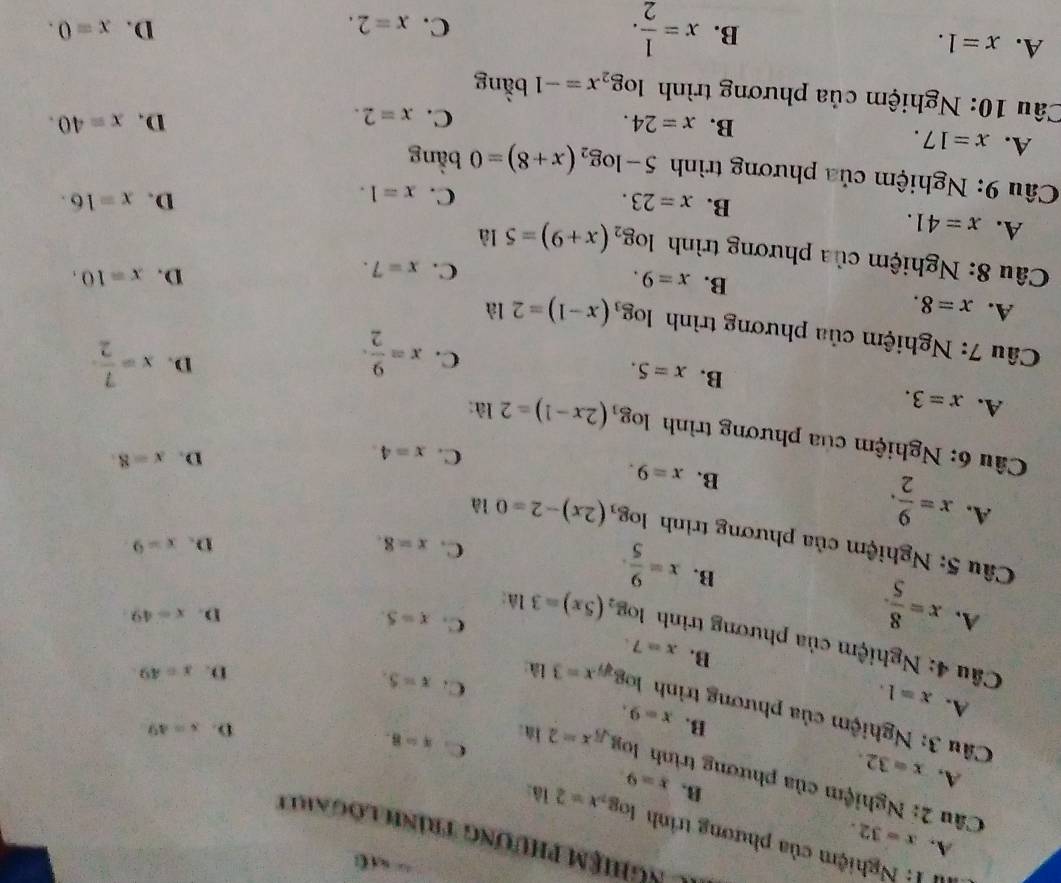 AC Nghiệm phương trình lôgarit
A. x=32. B.
II1: Nghiệm của phương trình log _2x=216: D. x=49
x=9.
Câu 2: Nghiệm của phương trình log _sqrt(5)x=2 la:
A, x=32. x=9.
C. x=8.
B.
Câu 3: Nghiệm của phương trình log _sqrt[3](7)x=3 là
A. x=1.
C. x=5.
D. x=49
B. x=7.
Câu 4: Nghiệm của phương trình log _2(5x)=3 là:
A. x= 8/5 .
C. x=5.
D. x=49
B. x= 9/5 .
C. x=8. D. x=9
Câu 5; Nghiệm của phương trình log _3(2x)-2=0 là D. x=8.
A. x= 9/2 .
B. x=9.
C. x=4.
Câu 6: Nghiệm của phương trình log _3(2x-1)=2 là:
A. x=3.
B. x=5.
C. x= 9/2 . x= 7/2 
D.
*  Câu 7: Nghiệm của phương trình log _3(x-1)=2 là
A. x=8.
B. x=9.
C. x=7.
D. x=10.
*  Câu 8: Nghiệm của phương trình log _2(x+9)=5 là D. x=16.
A. x=41.
B. x=23.
C. x=1.
Câu 9: Nghiệm của phương trình 5-log _2(x+8)=0 bằng
A. x=17.
B. x=24. D. x=40.
C. x=2.
Câu 10: Nghiệm của phương trình log _2x=-1 bằng
A. x=1.
B. x= 1/2 .
D.
C. x=2. x=0.