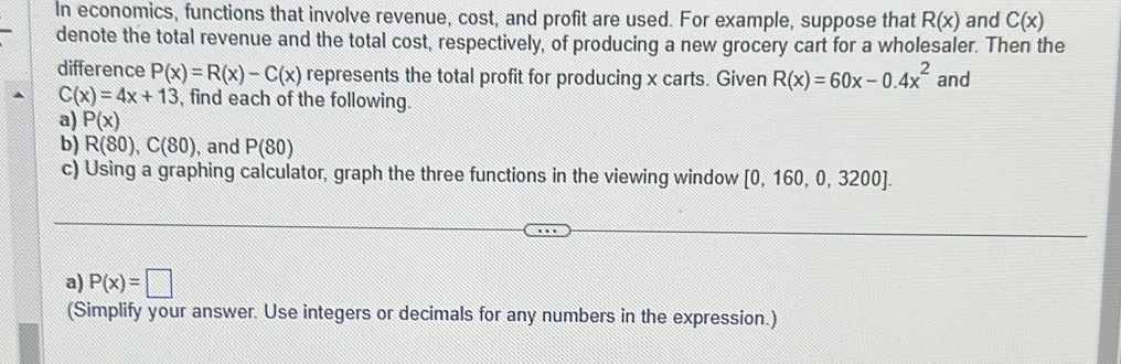 In economics, functions that involve revenue, cost, and profit are used. For example, suppose that R(x) and C(x)
denote the total revenue and the total cost, respectively, of producing a new grocery cart for a wholesaler. Then the 
difference P(x)=R(x)-C(x) represents the total profit for producing x carts. Given R(x)=60x-0.4x^2 and
C(x)=4x+13 , find each of the following. 
a) P(x)
b) R(80), C(80) , and P(80)
c) Using a graphing calculator, graph the three functions in the viewing window [0,160,0,3200]. 
a) P(x)=□
(Simplify your answer. Use integers or decimals for any numbers in the expression.)