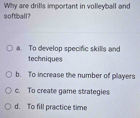 Why are drills important in volleyball and
softball?
a. To develop specific skills and
techniques
b. To increase the number of players
c. To create game strategies
d. To fill practice time