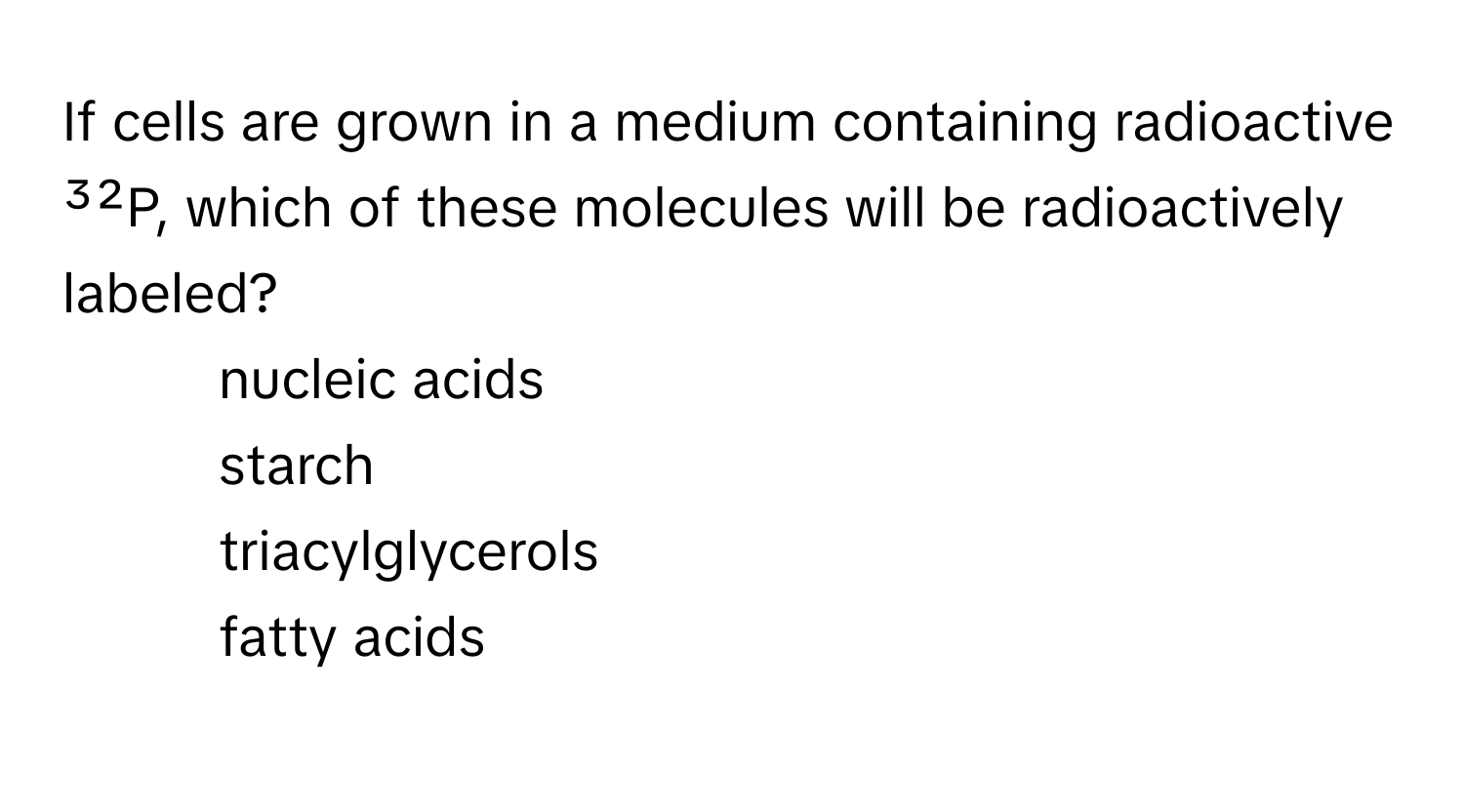 If cells are grown in a medium containing radioactive ³²P, which of these molecules will be radioactively labeled? 
* nucleic acids
* starch
* triacylglycerols
* fatty acids