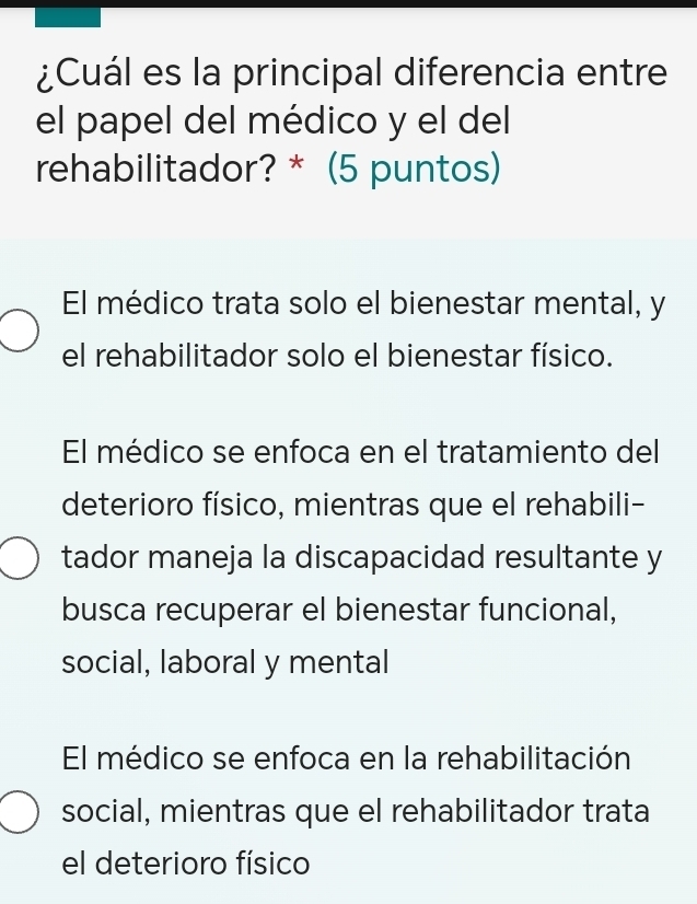 ¿Cuál es la principal diferencia entre
el papel del médico y el del
rehabilitador? * (5 puntos)
El médico trata solo el bienestar mental, y
el rehabilitador solo el bienestar físico.
El médico se enfoca en el tratamiento del
deterioro físico, mientras que el rehabili-
tador maneja la discapacidad resultante y
busca recuperar el bienestar funcional,
social, laboral y mental
El médico se enfoca en la rehabilitación
social, mientras que el rehabilitador trata
el deterioro físico