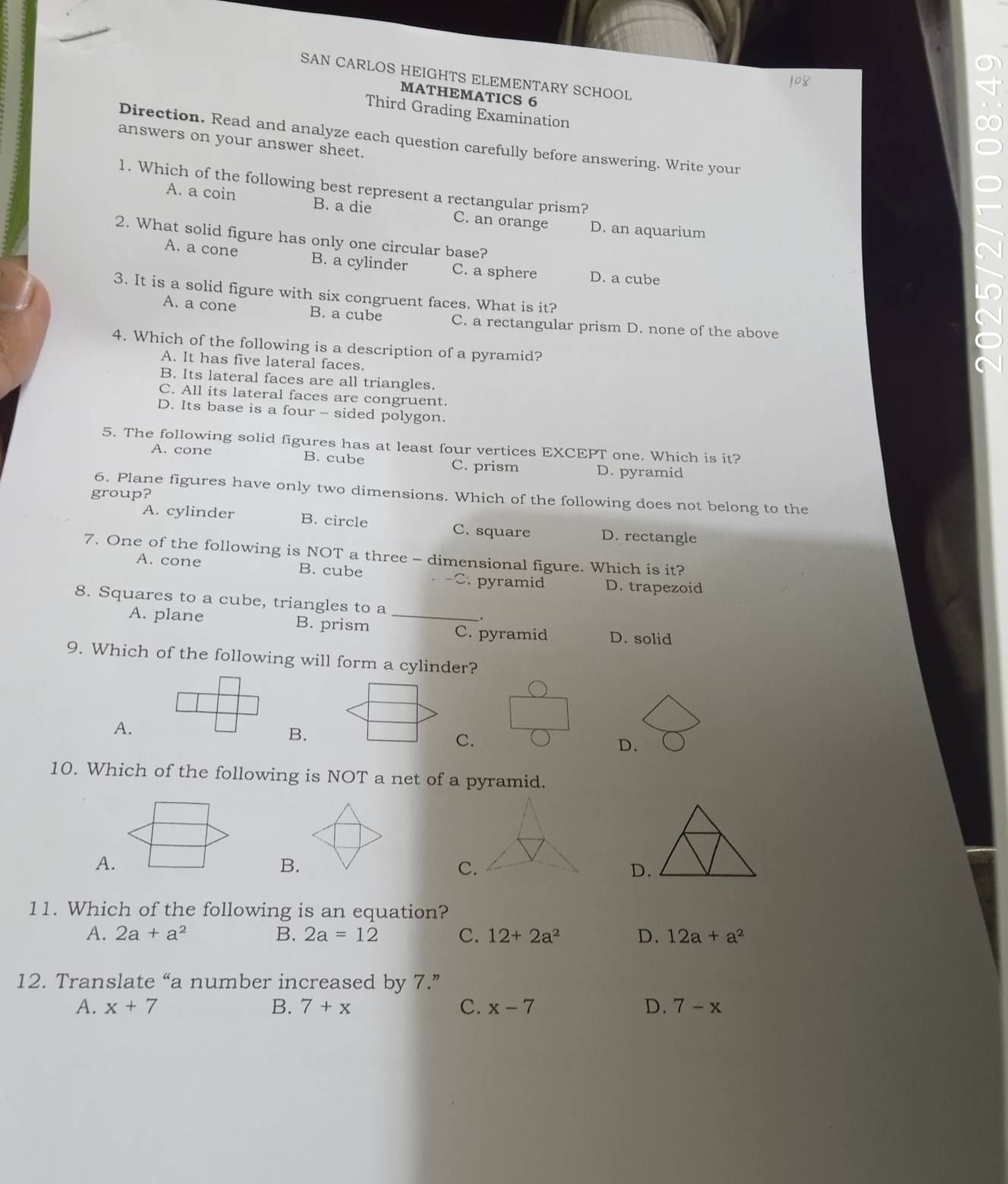 SAN CARLOS HEIGHTS ELEMENTARY SCHOOL
MATHEMATICS 6
Third Grading Examination
Direction. Read and analyze each question carefully before answering. Write your
answers on your answer sheet.
1. Which of the following best represent a rectangular prism?
A. a coin B. a die C. an orange D. an aquarium
2. What solid figure has only one circular base?
A. a cone B. a cylinder C. a sphere D. a cube
3. It is a solid figure with six congruent faces. What is it?
A. a cone B. a cube C. a rectangular prism D. none of the above
4. Which of the following is a description of a pyramid?
A. It has five lateral faces.
B. Its lateral faces are all triangles.
C. All its lateral faces are congruent.
D. Its base is a four - sided polygon.
5. The following solid figures has at least four vertices EXCEPT one. Which is it?
A. cone B. cube C. prism D. pyramid
group?
6. Plane figures have only two dimensions. Which of the following does not belong to the
A. cylinder B. circle C. square D. rectangle
7. One of the following is NOT a three - dimensional figure. Which is it?
A. cone B. cube -C. pyramid D. trapezoid
8. Squares to a cube, triangles to a _.
A. plane B. prism
C. pyramid D. solid
9. Which of the following will form a cylinder?
A.
B.
C.
D.
10. Which of the following is NOT a net of a pyramid.
A.
B.
C.
D.
11. Which of the following is an equation?
A. 2a+a^2 B. 2a=12 C. 12+2a^2 D. 12a+a^2
12. Translate “a number increased by 7.”
A. x+7 B. 7+x C. x-7 D. 7-x