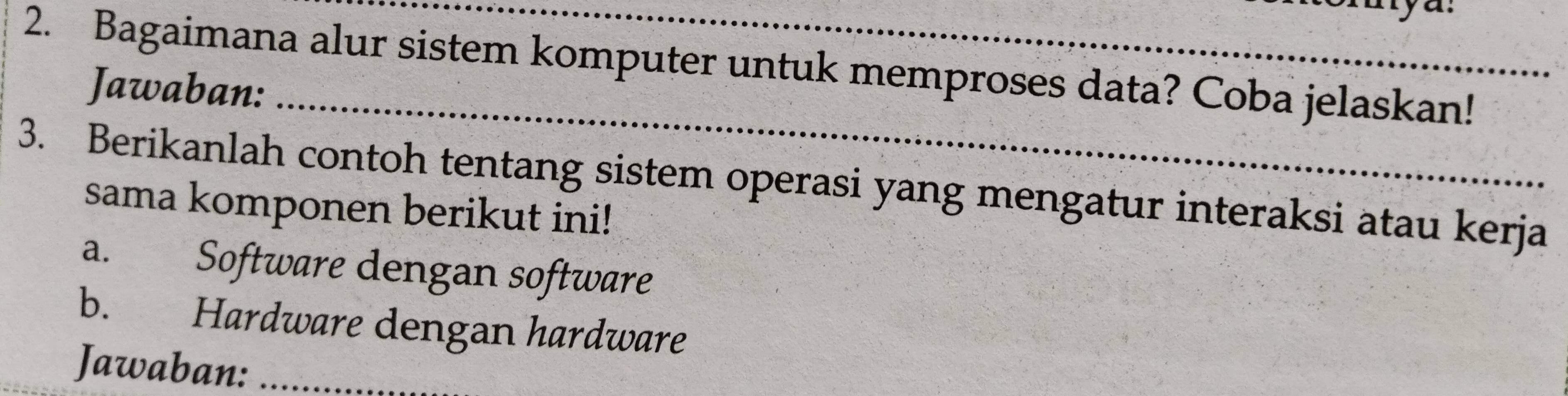 Bagaimana alur sistem komputer untuk memproses data? Coba jelaskan! 
_ 
Jawaban: 
3. Berikanlah contoh tentang sistem operasi yang mengatur interaksi atau kerja 
sama komponen berikut ini! 
a. Software dengan software 
b. Hardware dengan hardware 
Jawaban:_