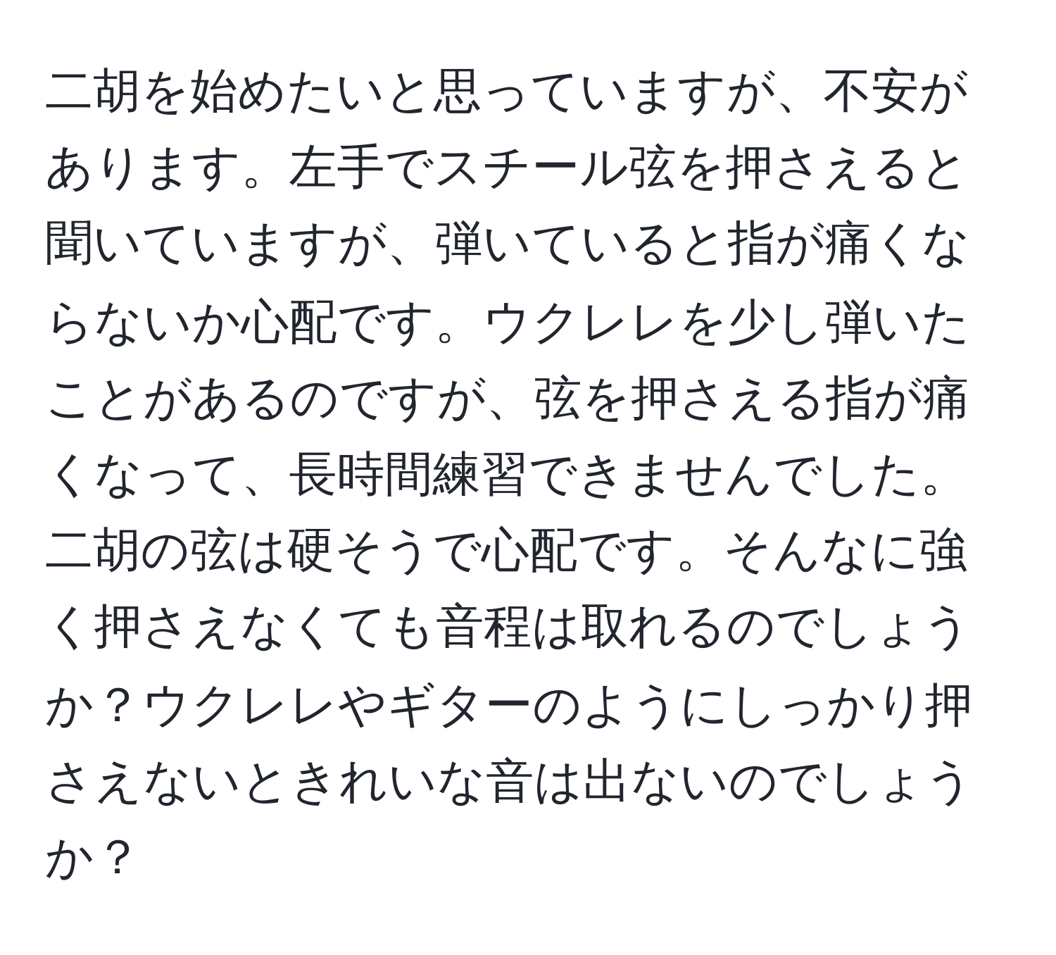 二胡を始めたいと思っていますが、不安があります。左手でスチール弦を押さえると聞いていますが、弾いていると指が痛くならないか心配です。ウクレレを少し弾いたことがあるのですが、弦を押さえる指が痛くなって、長時間練習できませんでした。二胡の弦は硬そうで心配です。そんなに強く押さえなくても音程は取れるのでしょうか？ウクレレやギターのようにしっかり押さえないときれいな音は出ないのでしょうか？