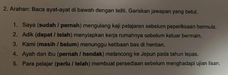 Arahan: Baca ayat-ayat di bawah dengan teliti. Gariskan jawapan yang betul. 
1. Saya (sudah / pernah) mengulang kaji pelajaran sebelum peperiksaan bermula. 
2. Adik (dapat / telah) menyiapkan kerja rumahnya sebelum keluar bermain. 
3. Kami (masih / belum) menunggu ketibaan bas di hentian. 
4. Ayah dan ibu (pernah / hendak) melancong ke Jepun pada tahun lepas. 
5. Para pelajar (perlu / telah) membuat persediaan sebelum menghadapi ujian lisan.